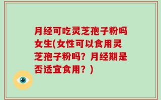 月经可吃灵芝孢子粉吗女生(女性可以食用灵芝孢子粉吗？月经期是否适宜食用？)