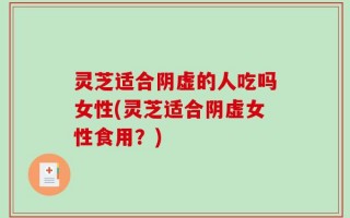 灵芝适合阴虚的人吃吗女性(灵芝适合阴虚女性食用？)