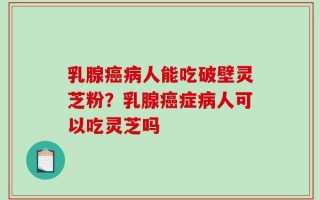 乳腺癌病人能吃破壁灵芝粉？乳腺癌症病人可以吃灵芝吗