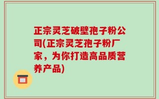 正宗灵芝破壁孢子粉公司(正宗灵芝孢子粉厂家，为你打造高品质营养产品)