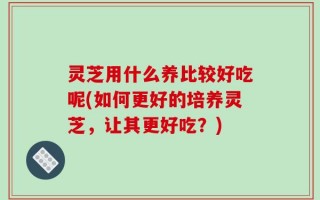 灵芝用什么养比较好吃呢(如何更好的培养灵芝，让其更好吃？)