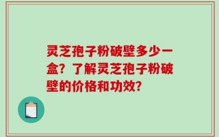 灵芝孢子粉破壁多少一盒？了解灵芝孢子粉破壁的价格和功效？