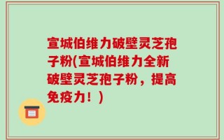 宣城伯维力破壁灵芝孢子粉(宣城伯维力全新破壁灵芝孢子粉，提高免疫力！)