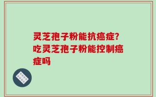 灵芝孢子粉能抗癌症？吃灵芝孢子粉能控制癌症吗