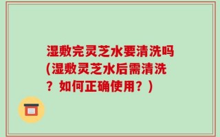 湿敷完灵芝水要清洗吗(湿敷灵芝水后需清洗？如何正确使用？)