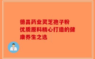 德昌药业灵芝孢子粉 优质原料精心打造的健康养生之选