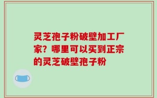 灵芝孢子粉破壁加工厂家？哪里可以买到正宗的灵芝破壁孢子粉