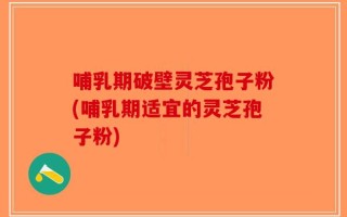 哺乳期破壁灵芝孢子粉(哺乳期适宜的灵芝孢子粉)