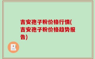 吉安孢子粉价格行情(吉安孢子粉价格趋势报告)