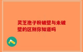 灵芝孢子粉破壁与未破壁的区别你知道吗