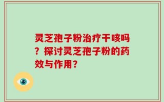 灵芝孢子粉治疗干咳吗？探讨灵芝孢子粉的药效与作用？