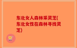东北女人森林采灵芝(东北女性在森林寻找灵芝)