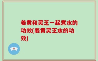 姜黄和灵芝一起煮水的功效(姜黄灵芝水的功效)