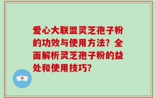 爱心大联盟灵芝孢子粉的功效与使用方法？全面解析灵芝孢子粉的益处和使用技巧？