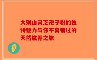 大别山灵芝孢子粉的独特魅力与你不容错过的天然滋养之旅