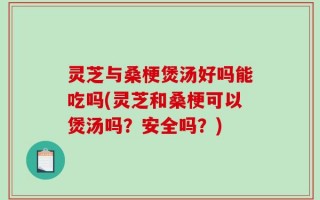 灵芝与桑梗煲汤好吗能吃吗(灵芝和桑梗可以煲汤吗？安全吗？)