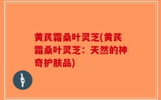黄芪霜桑叶灵芝(黄芪霜桑叶灵芝：天然的神奇护肤品)