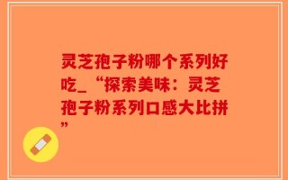 灵芝孢子粉哪个系列好吃_“探索美味：灵芝孢子粉系列口感大比拼”