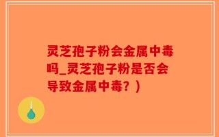 灵芝孢子粉会金属中毒吗_灵芝孢子粉是否会导致金属中毒？)