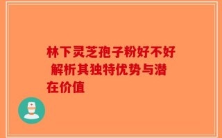 林下灵芝孢子粉好不好 解析其独特优势与潜在价值