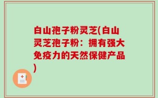 白山孢子粉灵芝(白山灵芝孢子粉：拥有强大免疫力的天然保健产品)