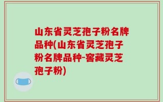 山东省灵芝孢子粉名牌品种(山东省灵芝孢子粉名牌品种-窖藏灵芝孢子粉)