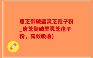 唐芝御破壁灵芝孢子粉_唐芝御破壁灵芝孢子粉，高效吸收)
