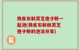 铁皮石斛灵芝孢子粉一起泡(铁皮石斛和灵芝孢子粉的泡法分享)