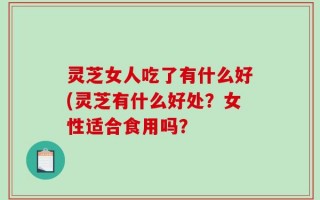 灵芝女人吃了有什么好(灵芝有什么好处？女性适合食用吗？