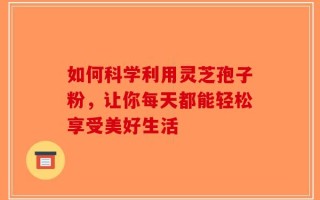 如何科学利用灵芝孢子粉，让你每天都能轻松享受美好生活
