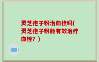 灵芝孢子粉治血栓吗(灵芝孢子粉能有效治疗血栓？)