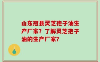 山东冠县灵芝孢子油生产厂家？了解灵芝孢子油的生产厂家？