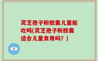 灵芝孢子粉胶囊儿童能吃吗(灵芝孢子粉胶囊适合儿童食用吗？)