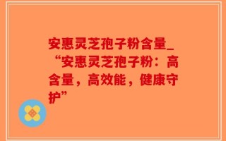 安惠灵芝孢子粉含量_“安惠灵芝孢子粉：高含量，高效能，健康守护”