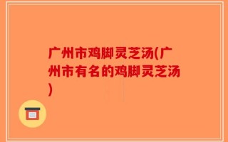 广州市鸡脚灵芝汤(广州市有名的鸡脚灵芝汤)