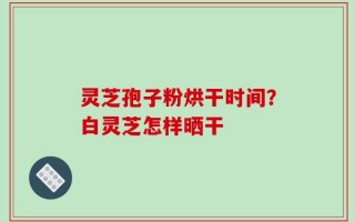 灵芝孢子粉烘干时间？白灵芝怎样晒干