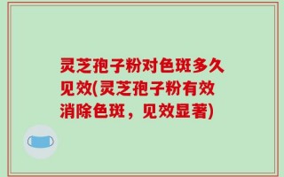 灵芝孢子粉对色斑多久见效(灵芝孢子粉有效消除色斑，见效显著)