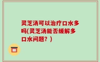 灵芝汤可以治疗口水多吗(灵芝汤能否缓解多口水问题？)