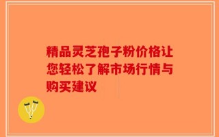 精品灵芝孢子粉价格让您轻松了解市场行情与购买建议