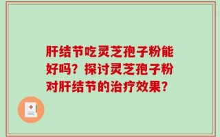 肝结节吃灵芝孢子粉能好吗？探讨灵芝孢子粉对肝结节的治疗效果？