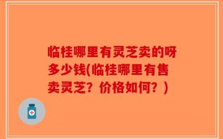 临桂哪里有灵芝卖的呀多少钱(临桂哪里有售卖灵芝？价格如何？)