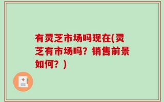 有灵芝市场吗现在(灵芝有市场吗？销售前景如何？)
