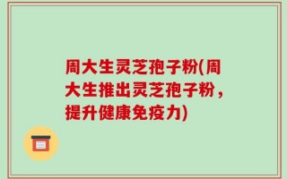 周大生灵芝孢子粉(周大生推出灵芝孢子粉，提升健康免疫力)