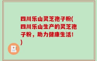 四川乐山灵芝孢子粉(四川乐山生产的灵芝孢子粉，助力健康生活！)
