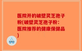 医院开的破壁灵芝孢子粉(破壁灵芝孢子粉：医院推荐的健康保健品)