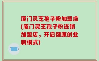 厦门灵芝孢子粉加盟店(厦门灵芝孢子粉连锁加盟店，开启健康创业新模式)