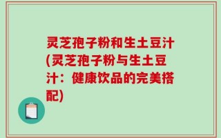 灵芝孢子粉和生土豆汁(灵芝孢子粉与生土豆汁：健康饮品的完美搭配)