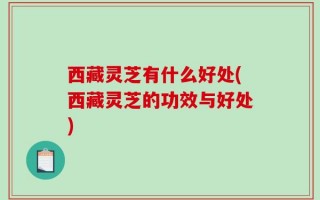 西藏灵芝有什么好处(西藏灵芝的功效与好处)