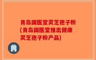 青岛国医堂灵芝孢子粉(青岛国医堂推出健康灵芝孢子粉产品)
