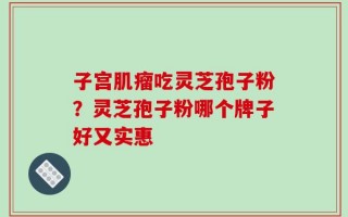 子宫肌瘤吃灵芝孢子粉？灵芝孢子粉哪个牌子好又实惠